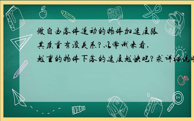 做自由落体运动的物体加速度跟其质量有没关系?以常识来看,越重的物体下落的速度越快吧?求详细说明.