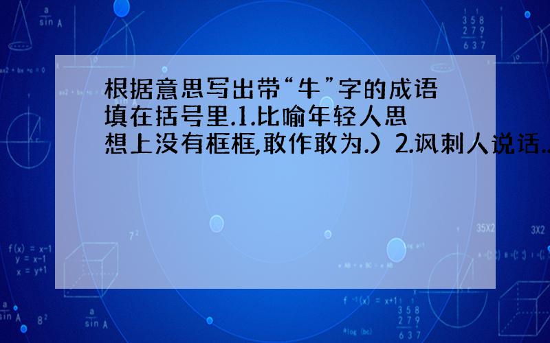 根据意思写出带“牛”字的成语填在括号里.1.比喻年轻人思想上没有框框,敢作敢为.）2.讽刺人说话...