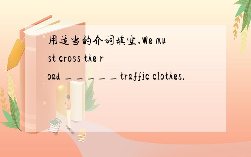 用适当的介词填空,We must cross the road _____traffic clothes.