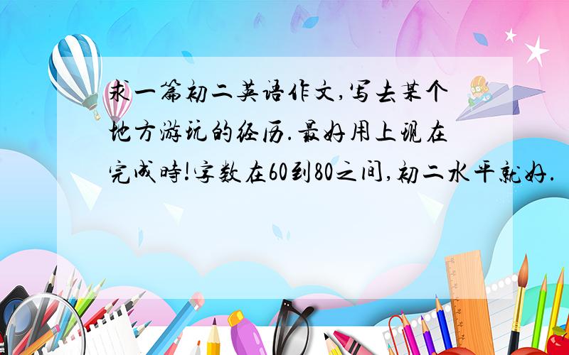 求一篇初二英语作文,写去某个地方游玩的经历.最好用上现在完成时!字数在60到80之间,初二水平就好.