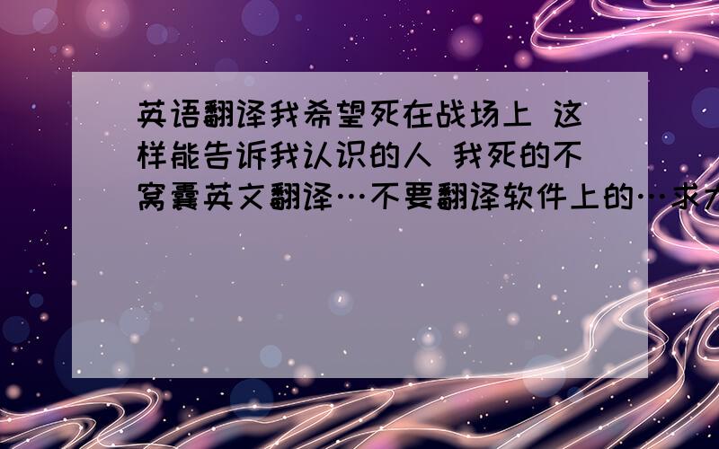 英语翻译我希望死在战场上 这样能告诉我认识的人 我死的不窝囊英文翻译…不要翻译软件上的…求大神