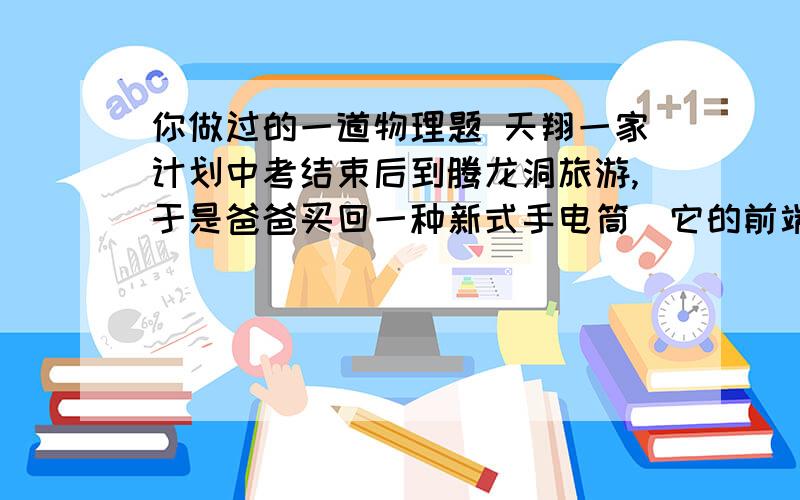 你做过的一道物理题 天翔一家计划中考结束后到腾龙洞旅游,于是爸爸买回一种新式手电筒．它的前端有3颗发光灯,能发出耀眼的白