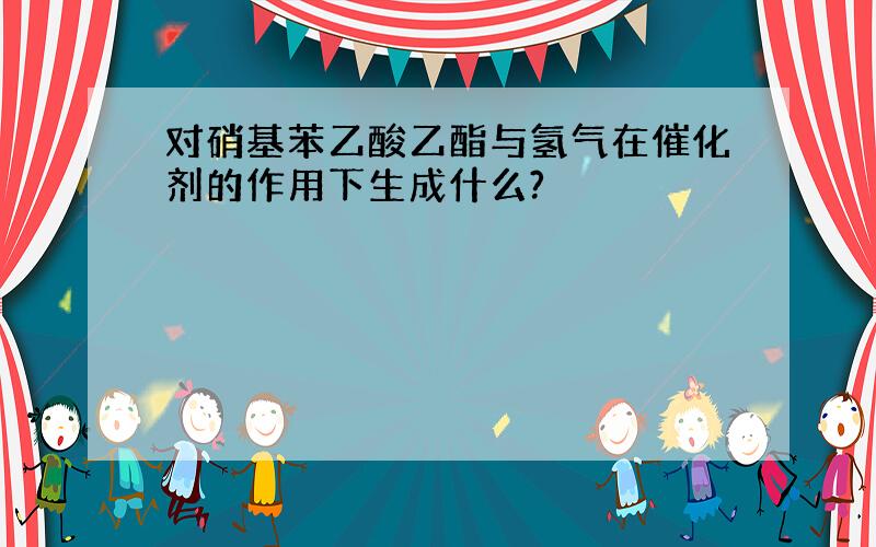 对硝基苯乙酸乙酯与氢气在催化剂的作用下生成什么?