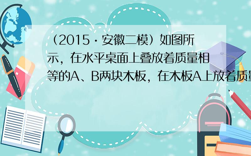 （2015•安徽二模）如图所示，在水平桌面上叠放着质量相等的A、B两块木板，在木板A上放着质量为m的物块C，木板和物块均