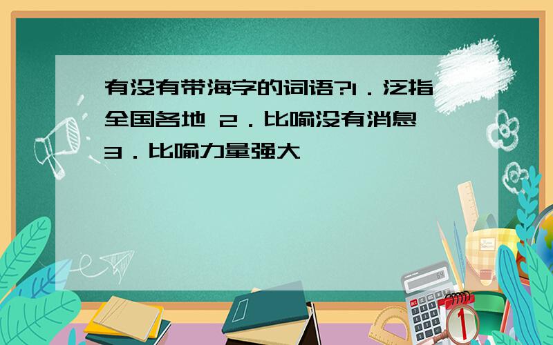 有没有带海字的词语?1．泛指全国各地 2．比喻没有消息 3．比喻力量强大