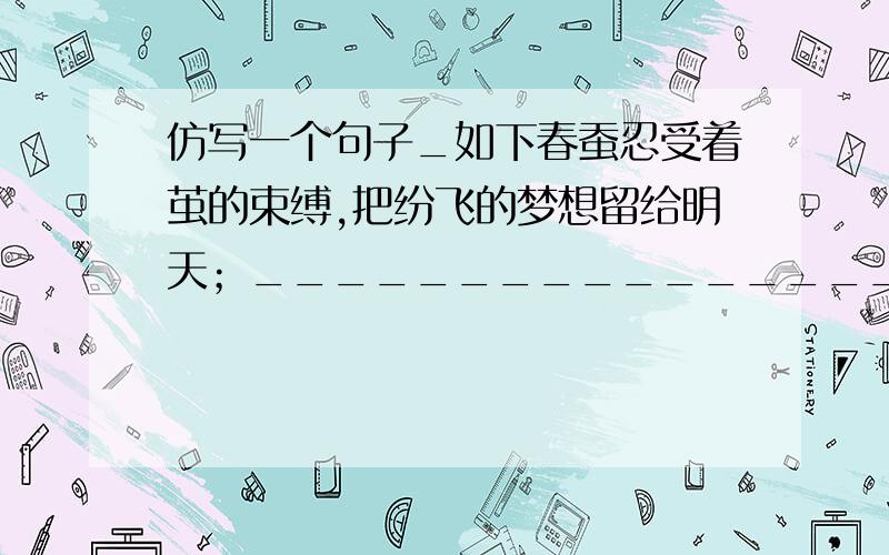 仿写一个句子_如下春蚕忍受着茧的束缚,把纷飞的梦想留给明天；__________________,___________