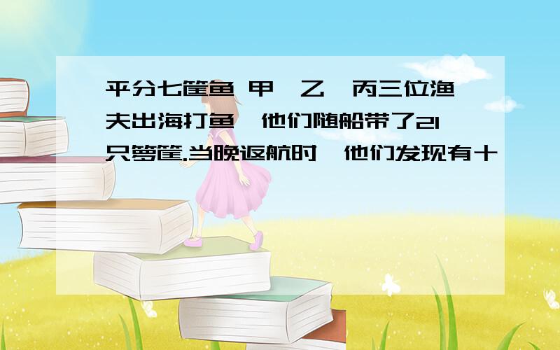 平分七筐鱼 甲、乙、丙三位渔夫出海打鱼,他们随船带了21只箩筐.当晚返航时,他们发现有十