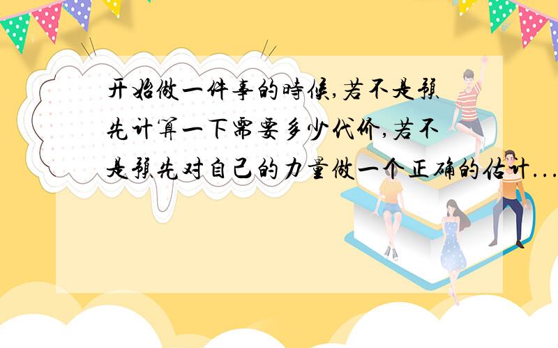 开始做一件事的时候,若不是预先计算一下需要多少代价,若不是预先对自己的力量做一个正确的估计...意思?