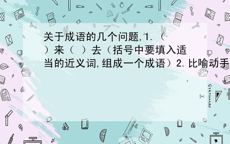 关于成语的几个问题,1.（ ）来（ ）去（括号中要填入适当的近义词,组成一个成语）2.比喻动手做一件事之前,就已经打好了