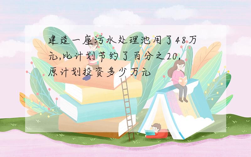 建造一座污水处理池用了48万元,比计划节约了百分之20,原计划投资多少万元