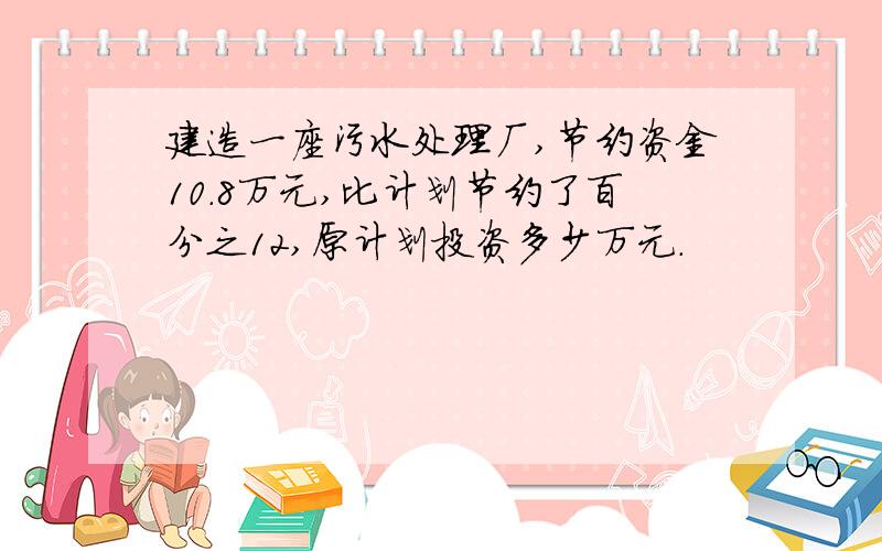 建造一座污水处理厂,节约资金10.8万元,比计划节约了百分之12,原计划投资多少万元.