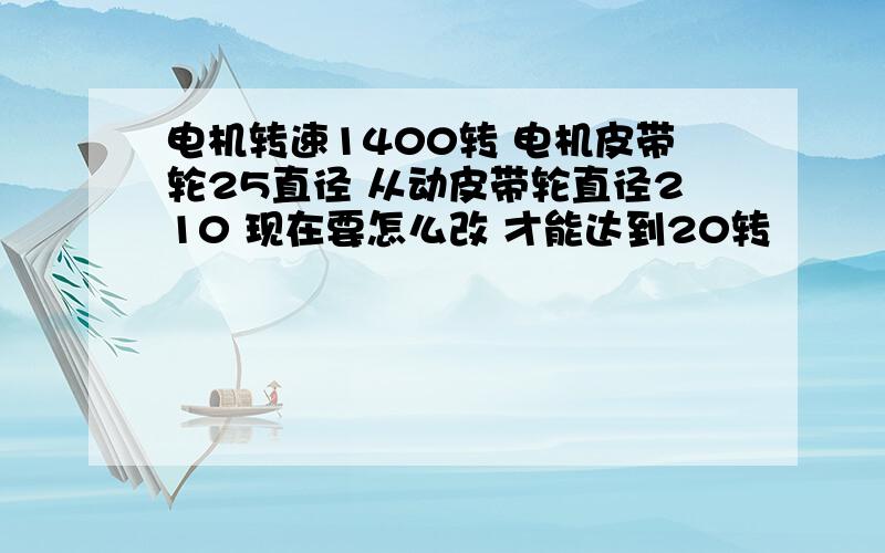 电机转速1400转 电机皮带轮25直径 从动皮带轮直径210 现在要怎么改 才能达到20转