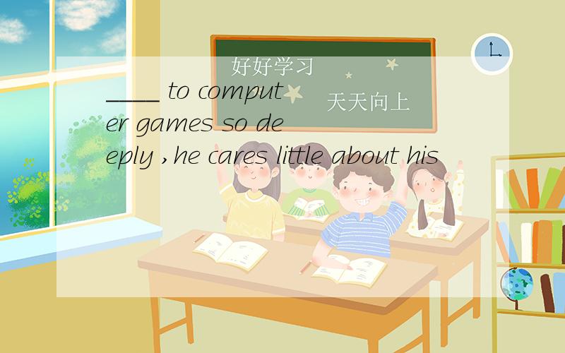 ____ to computer games so deeply ,he cares little about his