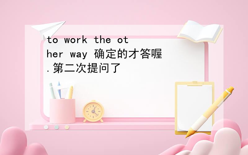 to work the other way 确定的才答喔.第二次提问了