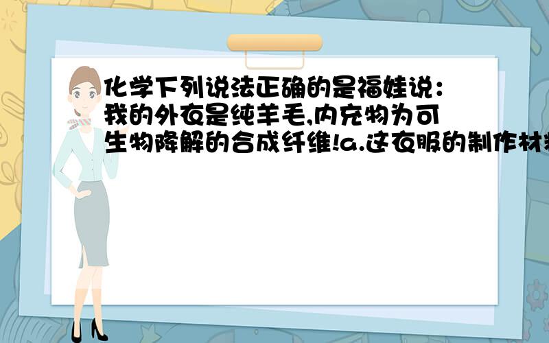 化学下列说法正确的是福娃说：我的外衣是纯羊毛,内充物为可生物降解的合成纤维!a.这衣服的制作材料会引起白色污染b.两种材