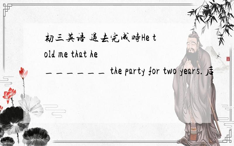 初三英语 过去完成时He told me that he______ the party for two years.后