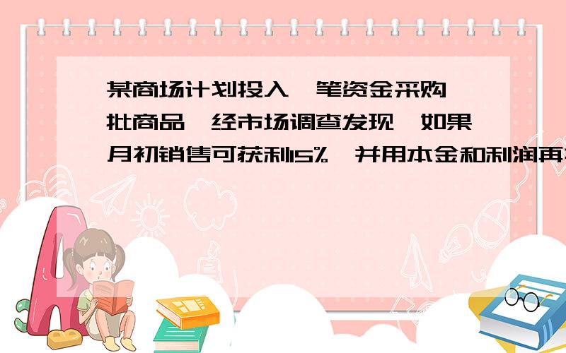 某商场计划投入一笔资金采购一批商品,经市场调查发现,如果月初销售可获利15%,并用本金和利润再投资其他商品,到月末又可获