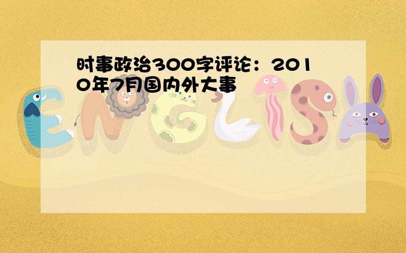 时事政治300字评论：2010年7月国内外大事