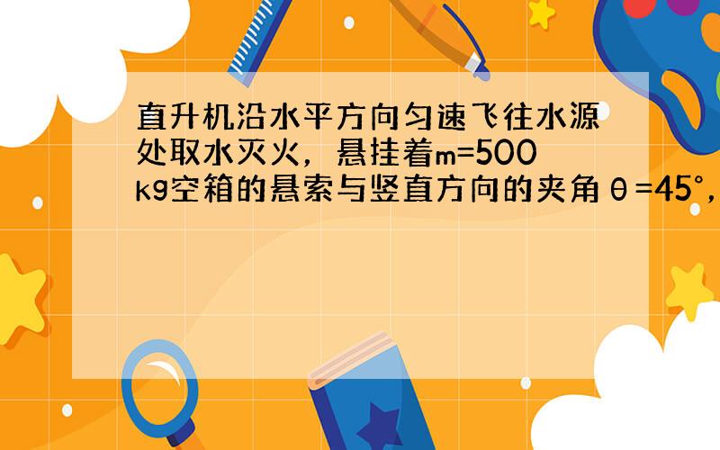 直升机沿水平方向匀速飞往水源处取水灭火，悬挂着m=500kg空箱的悬索与竖直方向的夹角θ=45°，如图所示，直升机取水后