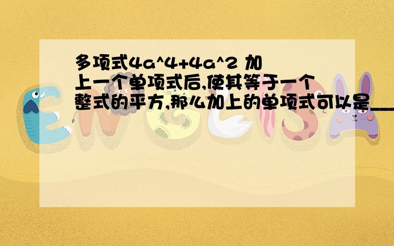 多项式4a^4+4a^2 加上一个单项式后,使其等于一个整式的平方,那么加上的单项式可以是_______________