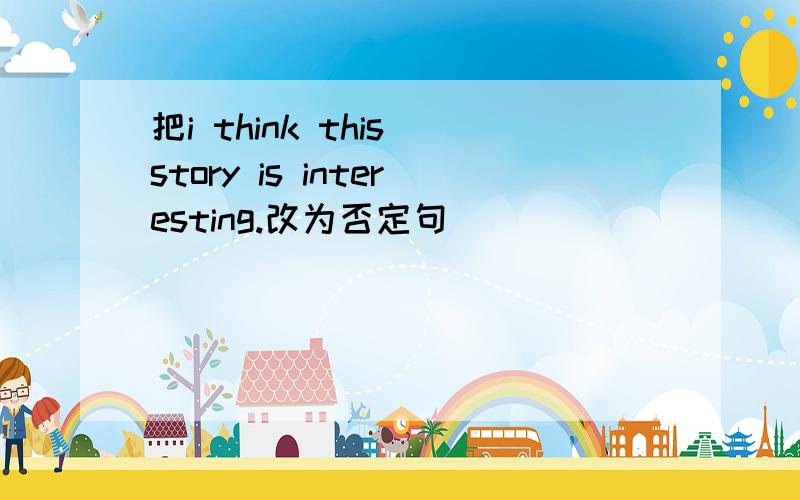 把i think this story is interesting.改为否定句