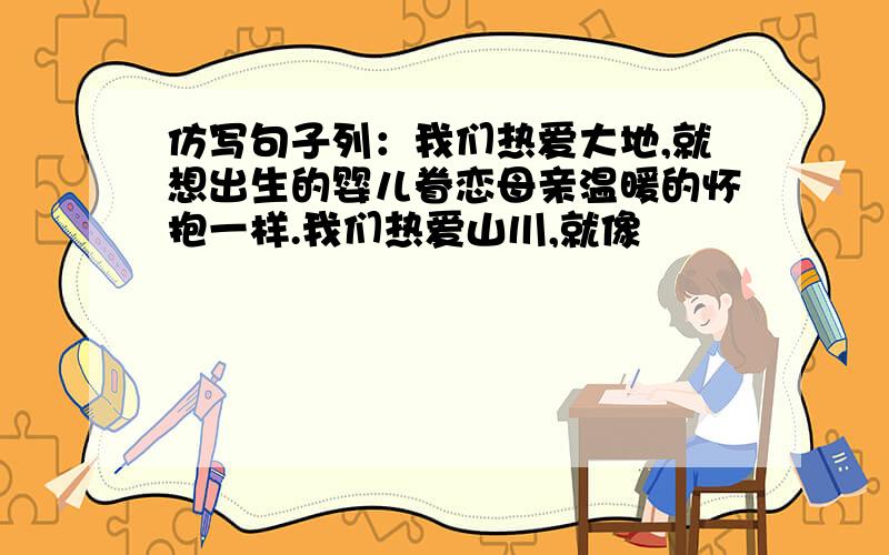 仿写句子列：我们热爱大地,就想出生的婴儿眷恋母亲温暖的怀抱一样.我们热爱山川,就像