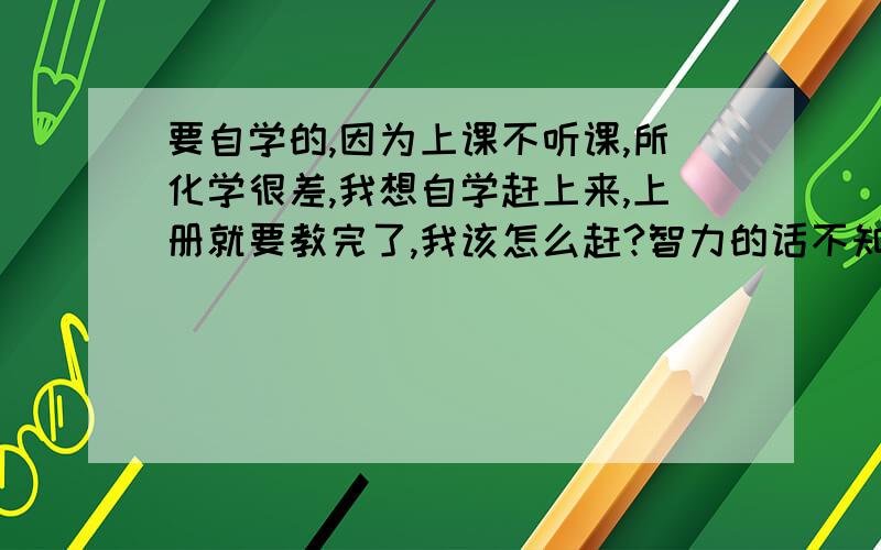 要自学的,因为上课不听课,所化学很差,我想自学赶上来,上册就要教完了,我该怎么赶?智力的话不知道该怎么说,拿数学来比的话