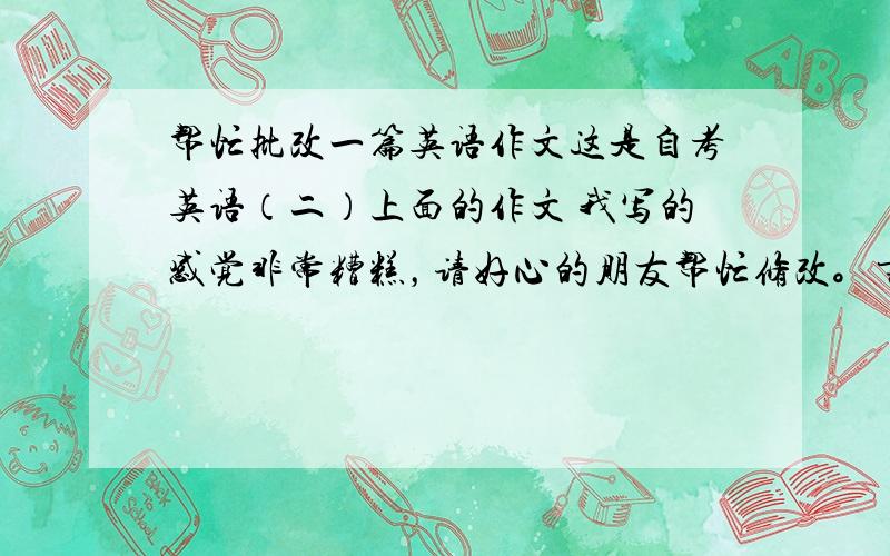 帮忙批改一篇英语作文这是自考英语（二）上面的作文 我写的感觉非常糟糕，请好心的朋友帮忙修改。书本上规定作文写作要求如下1