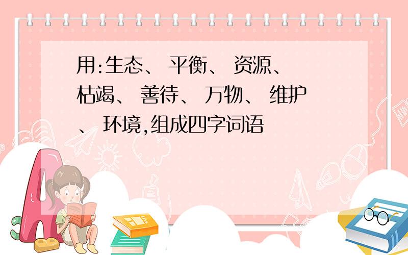 用:生态、 平衡、 资源、 枯竭、 善待、 万物、 维护、 环境,组成四字词语