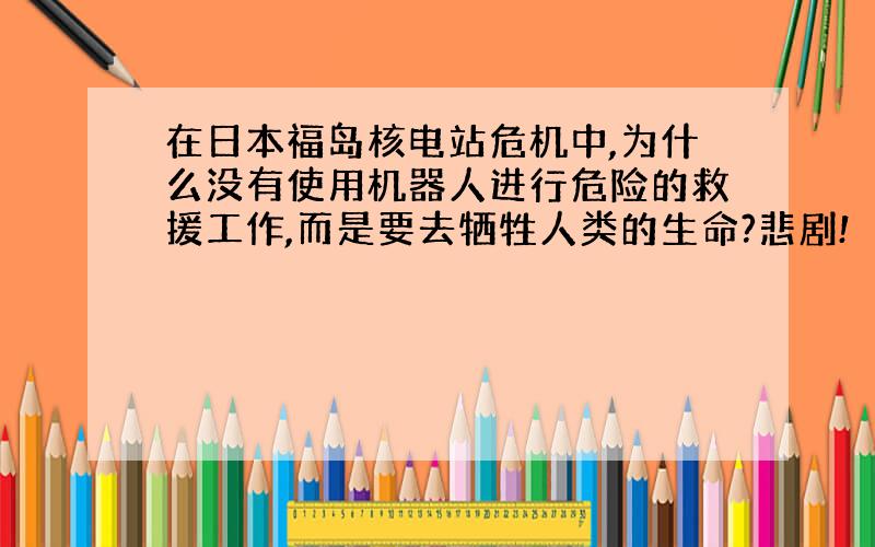 在日本福岛核电站危机中,为什么没有使用机器人进行危险的救援工作,而是要去牺牲人类的生命?悲剧!