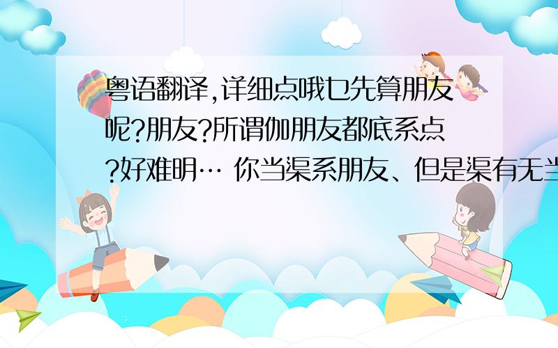 粤语翻译,详细点哦乜先算朋友呢?朋友?所谓伽朋友都底系点?好难明… 你当渠系朋友、但是渠有无当你系朋友呢?都唔知渠地捻紧