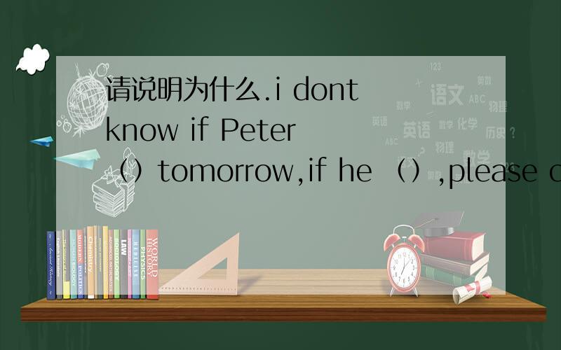 请说明为什么.i dont know if Peter （）tomorrow,if he （）,please call