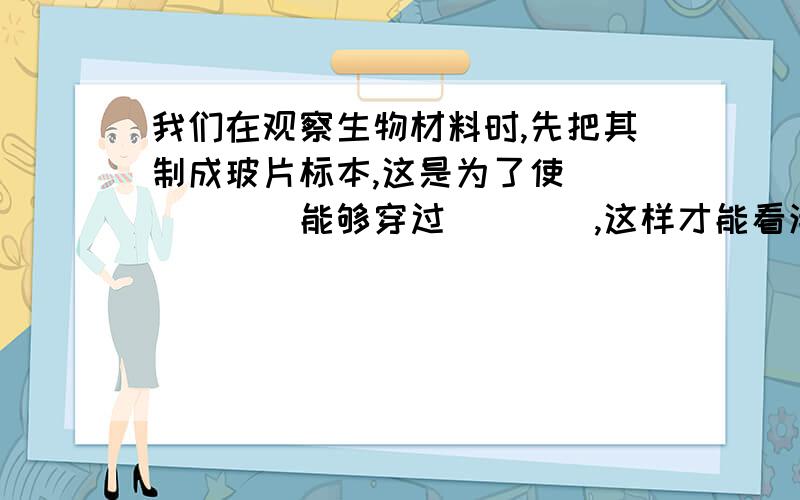 我们在观察生物材料时,先把其制成玻片标本,这是为了使______能够穿过____,这样才能看清楚,因此观察的