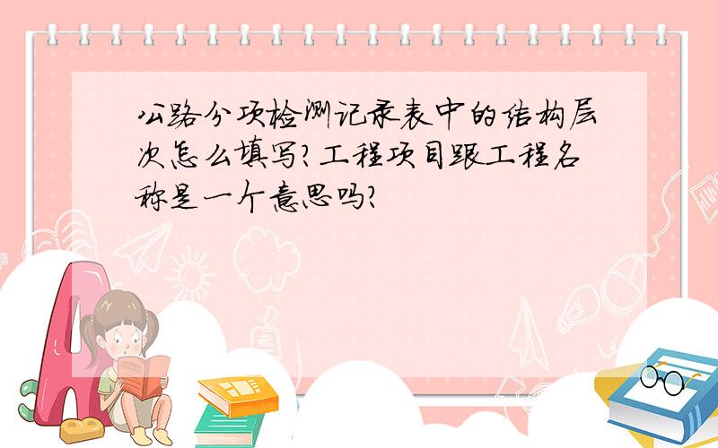 公路分项检测记录表中的结构层次怎么填写?工程项目跟工程名称是一个意思吗?