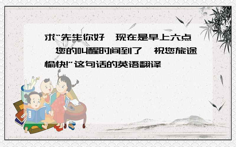 求“先生你好,现在是早上六点,您的叫醒时间到了,祝您旅途愉快!”这句话的英语翻译