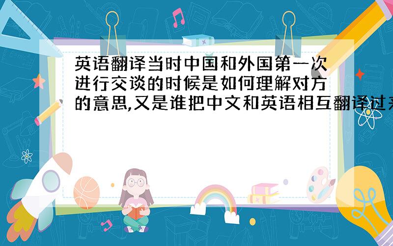 英语翻译当时中国和外国第一次进行交谈的时候是如何理解对方的意思,又是谁把中文和英语相互翻译过来的?也就是说两国不通的语言