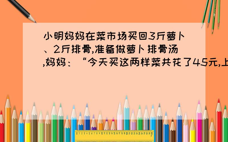 小明妈妈在菜市场买回3斤萝卜、2斤排骨,准备做萝卜排骨汤,妈妈：“今天买这两样菜共花了45元,上月买同重这两样菜只要36