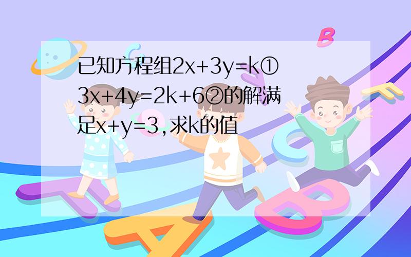 已知方程组2x+3y=k① 3x+4y=2k+6②的解满足x+y=3,求k的值