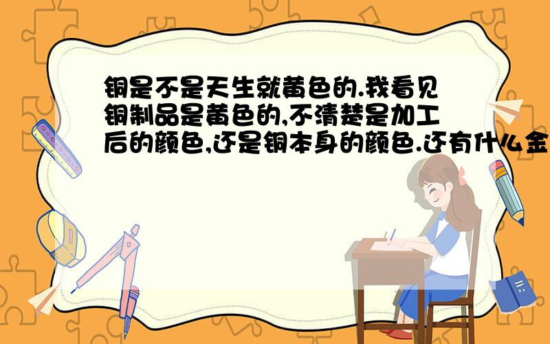 铜是不是天生就黄色的.我看见铜制品是黄色的,不清楚是加工后的颜色,还是铜本身的颜色.还有什么金属是黄颜色或红色或紫色的.