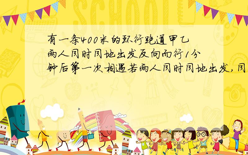 有一条400米的环行跑道甲乙两人同时同地出发反向而行1分钟后第一次相遇若两人同时同地出发,同向而行10分钟