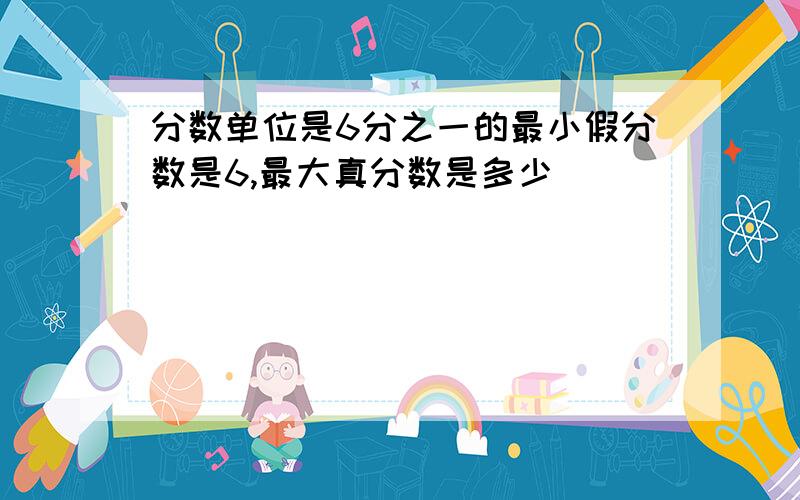 分数单位是6分之一的最小假分数是6,最大真分数是多少