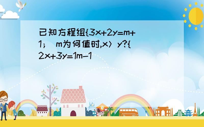 已知方程组{3x+2y=m+1； m为何值时,x＞y?{2x+3y=1m-1