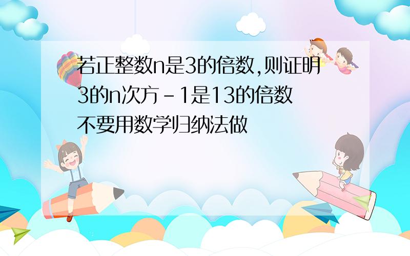 若正整数n是3的倍数,则证明3的n次方-1是13的倍数 不要用数学归纳法做