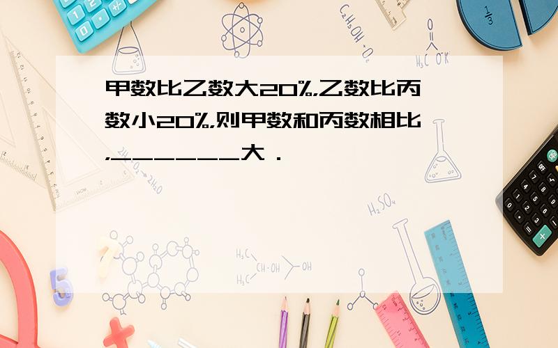 甲数比乙数大20%，乙数比丙数小20%，则甲数和丙数相比，______大．