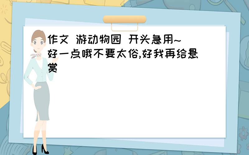 作文 游动物园 开头急用~`好一点哦不要太俗,好我再给悬赏