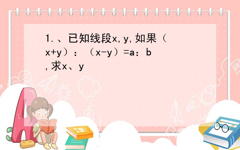 1.、已知线段x,y,如果（x+y）：（x-y）=a：b,求x、y