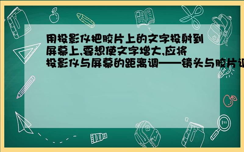 用投影仪把胶片上的文字投射到屏幕上,要想使文字增大,应将投影仪与屏幕的距离调——镜头与胶片调——