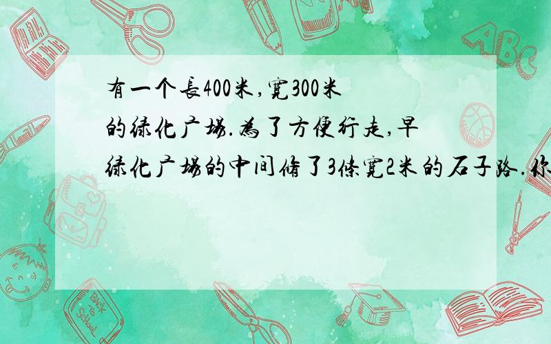 有一个长400米,宽300米的绿化广场.为了方便行走,早绿化广场的中间修了3条宽2米的石子路.你知道这个广场可用于种植花