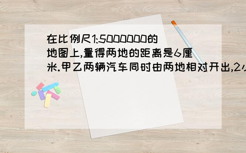 在比例尺1:5000000的地图上,量得两地的距离是6厘米.甲乙两辆汽车同时由两地相对开出,2小时后相遇,