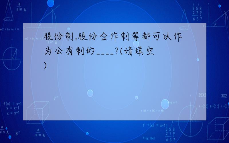 股份制,股份合作制等都可以作为公有制的____?(请填空)